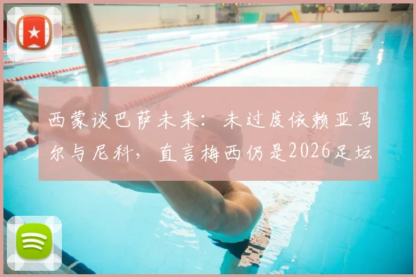 西蒙谈巴萨未来：未过度依赖亚马尔与尼科，直言梅西仍是2026足坛世界最佳球员