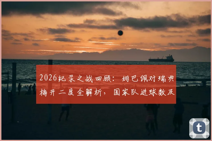 2026纪录之战回顾：姆巴佩对瑞典梅开二度全解析，国家队进球数及多项纪录盘点