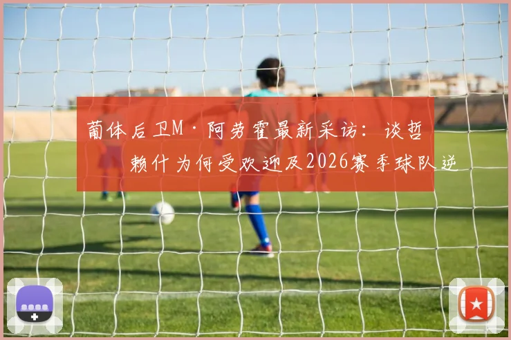 葡体后卫M·阿劳霍最新采访：谈哲凯赖什为何受欢迎及2026赛季球队逆转可能性分析