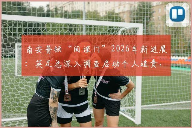 南安普顿“间谍门”2026年新进展：英足总深入调查启动个人追责，涉事俱乐部或面临重罚