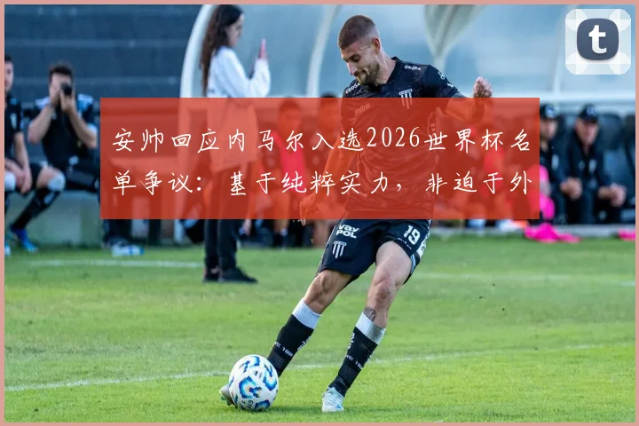 安帅回应内马尔入选2026世界杯名单争议:基于纯粹实力,非迫于外界舆论压力