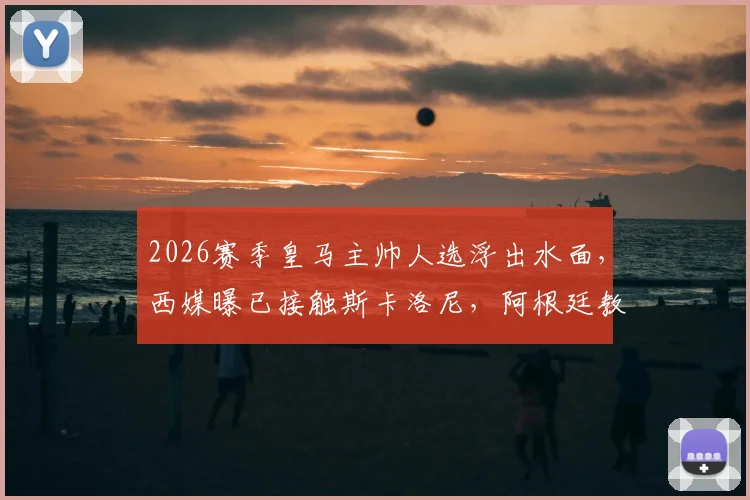 2026赛季皇马主帅人选浮出水面，西媒曝已接触斯卡洛尼，阿根廷教头执教伯纳乌可能性分析